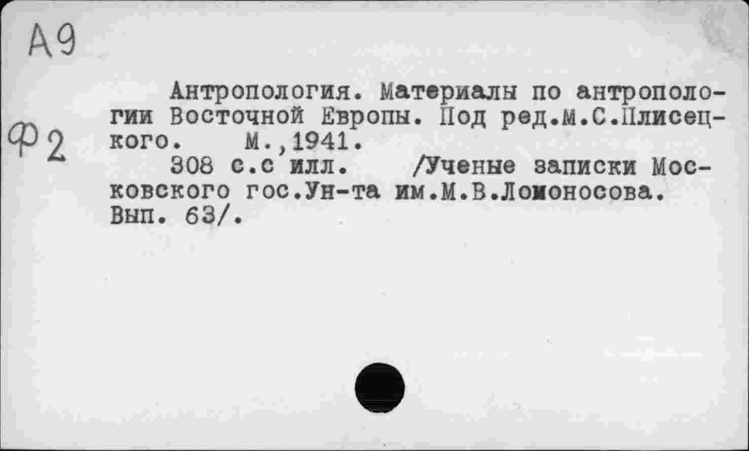 ﻿Антропология. Материалы по антрополо гии Восточной Европы. Под ред.м.С.Плисец кого. М.,1941.
308 с.с илл. /Ученые записки Московского гос.Ун-та им.М.В.Ломоносова. Вып. 63/.